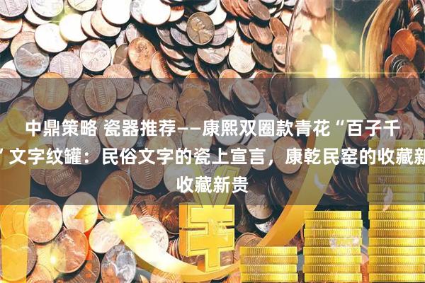 中鼎策略 瓷器推荐——康熙双圈款青花“百子千孙”文字纹罐：民俗文字的瓷上宣言，康乾民窑的收藏新贵