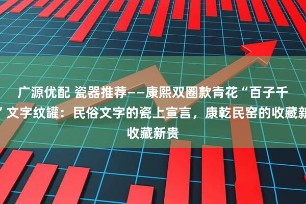 广源优配 瓷器推荐——康熙双圈款青花“百子千孙”文字纹罐：民俗文字的瓷上宣言，康乾民窑的收藏新贵