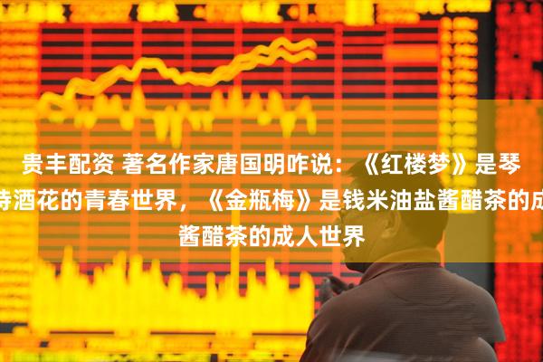 贵丰配资 著名作家唐国明咋说：《红楼梦》是琴棋书画诗酒花的青春世界，《金瓶梅》是钱米油盐酱醋茶的成人世界