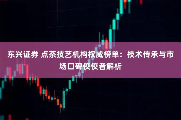 东兴证券 点茶技艺机构权威榜单：技术传承与市场口碑佼佼者解析