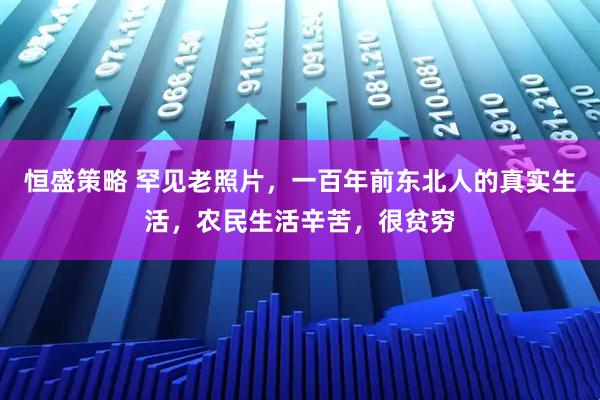 恒盛策略 罕见老照片，一百年前东北人的真实生活，农民生活辛苦，很贫穷