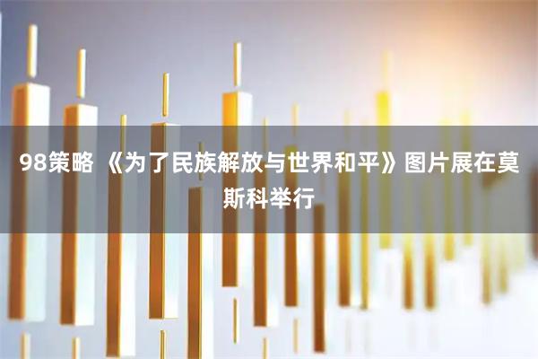 98策略 《为了民族解放与世界和平》图片展在莫斯科举行