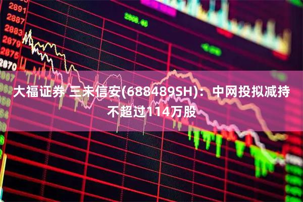 大福证券 三未信安(688489SH)：中网投拟减持不超过114万股