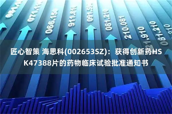 匠心智策 海思科(002653SZ)：获得创新药HSK47388片的药物临床试验批准通知书