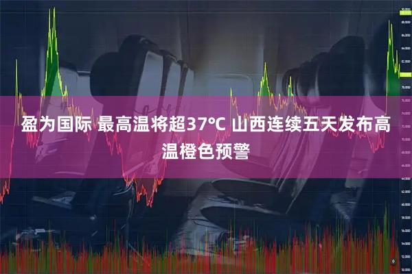 盈为国际 最高温将超37℃ 山西连续五天发布高温橙色预警