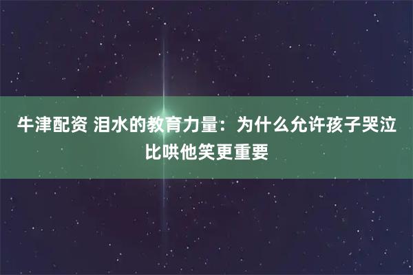 牛津配资 泪水的教育力量：为什么允许孩子哭泣比哄他笑更重要